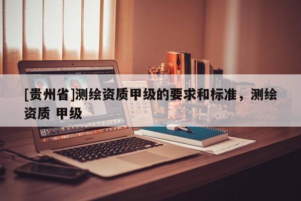[贵州省]测绘资质甲级的要求和标准，测绘资质 甲级