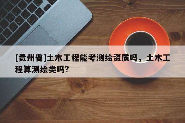 [贵州省]土木工程能考测绘资质吗，土木工程算测绘类吗?