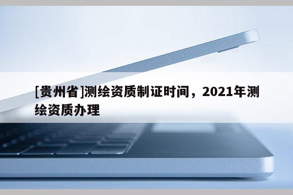 [贵州省]测绘资质制证时间，2021年测绘资质办理