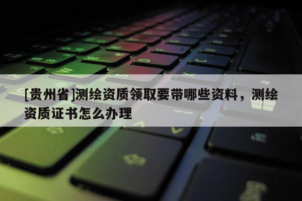 [贵州省]测绘资质领取要带哪些资料，测绘资质证书怎么办理