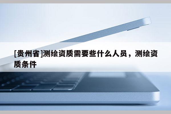 [贵州省]测绘资质需要些什么人员，测绘资质条件