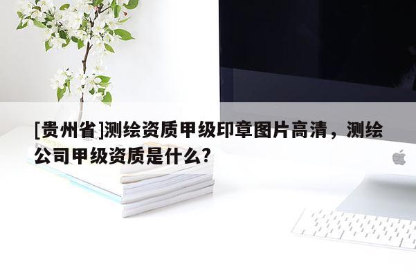 [贵州省]测绘资质甲级印章图片高清，测绘公司甲级资质是什么?
