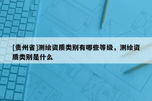 [贵州省]测绘资质类别有哪些等级，测绘资质类别是什么