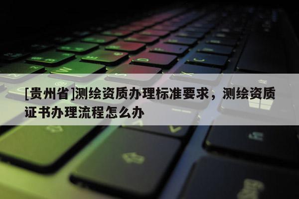 [贵州省]测绘资质办理标准要求，测绘资质证书办理流程怎么办