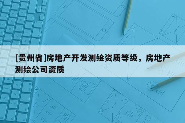 [贵州省]房地产开发测绘资质等级，房地产测绘公司资质