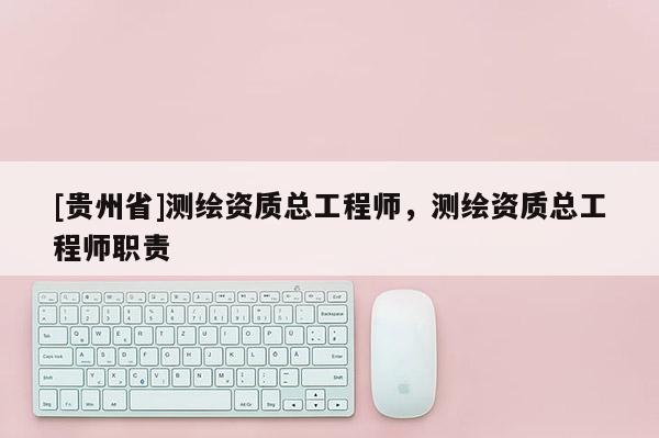 [贵州省]测绘资质总工程师，测绘资质总工程师职责