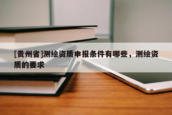 [贵州省]测绘资质申报条件有哪些，测绘资质的要求