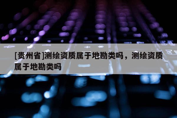 [贵州省]测绘资质属于地勘类吗，测绘资质属于地勘类吗