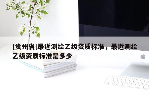 [贵州省]最近测绘乙级资质标准，最近测绘乙级资质标准是多少