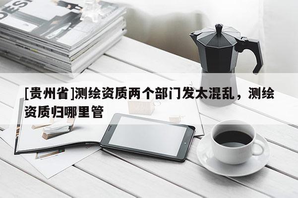 [贵州省]测绘资质两个部门发太混乱，测绘资质归哪里管