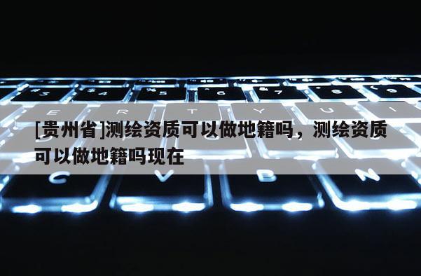 [贵州省]测绘资质可以做地籍吗，测绘资质可以做地籍吗现在