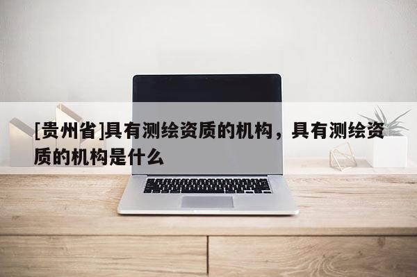 [贵州省]具有测绘资质的机构，具有测绘资质的机构是什么