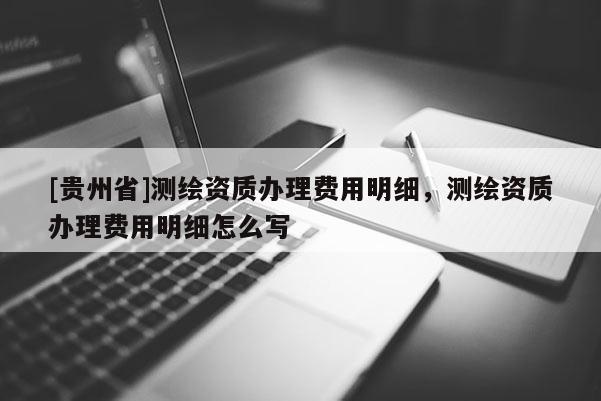 [贵州省]测绘资质办理费用明细，测绘资质办理费用明细怎么写