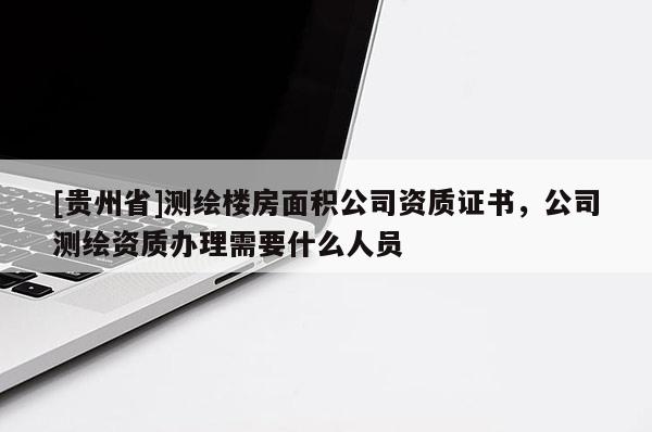 [贵州省]测绘楼房面积公司资质证书，公司测绘资质办理需要什么人员