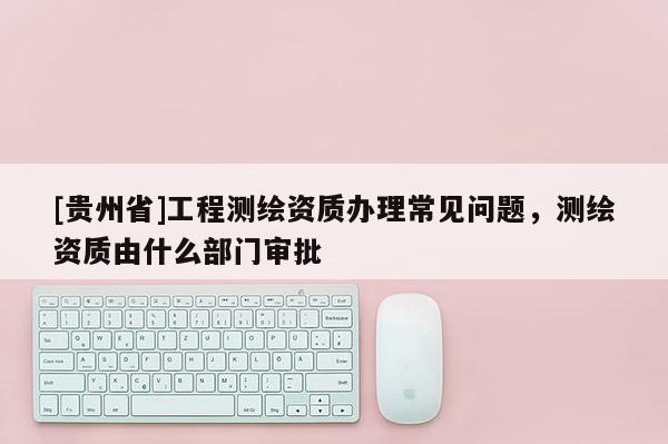 [贵州省]工程测绘资质办理常见问题，测绘资质由什么部门审批