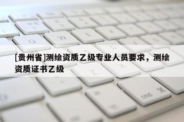 [贵州省]测绘资质乙级专业人员要求，测绘资质证书乙级