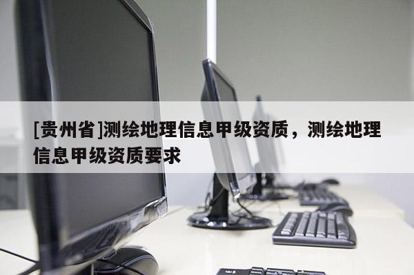 [贵州省]测绘地理信息甲级资质，测绘地理信息甲级资质要求