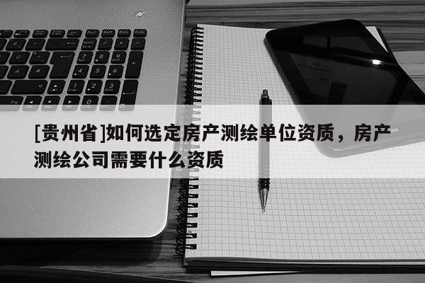 [贵州省]如何选定房产测绘单位资质，房产测绘公司需要什么资质