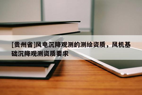 [贵州省]风电沉降观测的测绘资质，风机基础沉降观测资质要求
