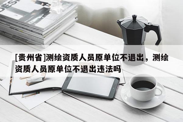 [贵州省]测绘资质人员原单位不退出，测绘资质人员原单位不退出违法吗