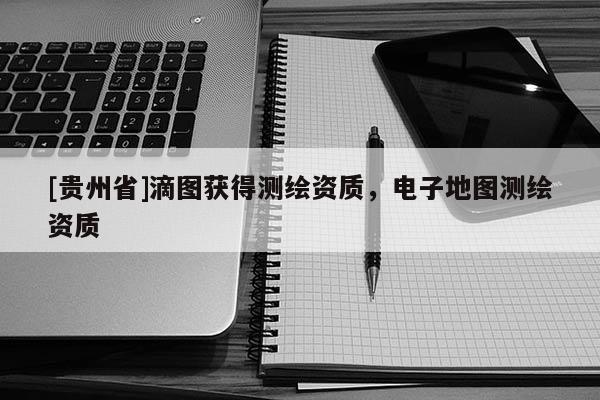 [贵州省]滴图获得测绘资质，电子地图测绘资质