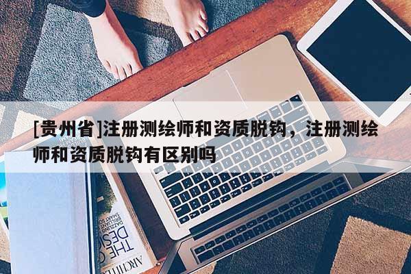 [贵州省]注册测绘师和资质脱钩，注册测绘师和资质脱钩有区别吗