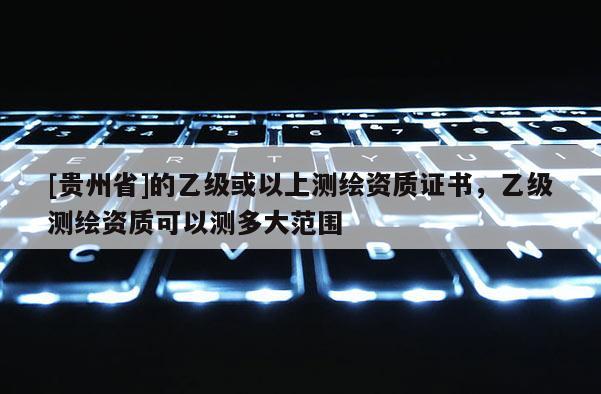 [贵州省]的乙级或以上测绘资质证书，乙级测绘资质可以测多大范围