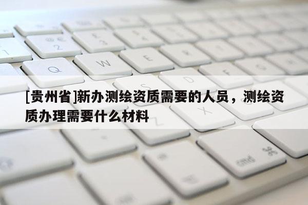 [贵州省]新办测绘资质需要的人员，测绘资质办理需要什么材料