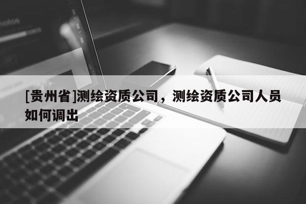 [贵州省]测绘资质公司，测绘资质公司人员如何调出