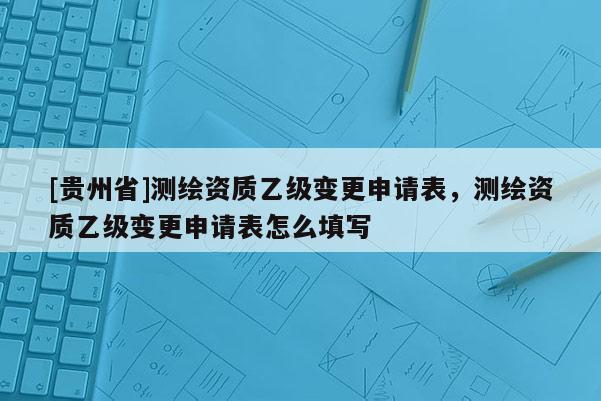 [贵州省]测绘资质乙级变更申请表，测绘资质乙级变更申请表怎么填写