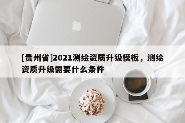 [贵州省]2021测绘资质升级模板，测绘资质升级需要什么条件
