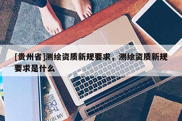 [贵州省]测绘资质新规要求，测绘资质新规要求是什么