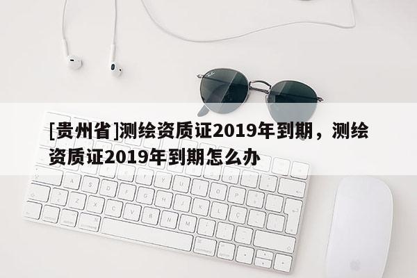 [贵州省]测绘资质证2019年到期，测绘资质证2019年到期怎么办