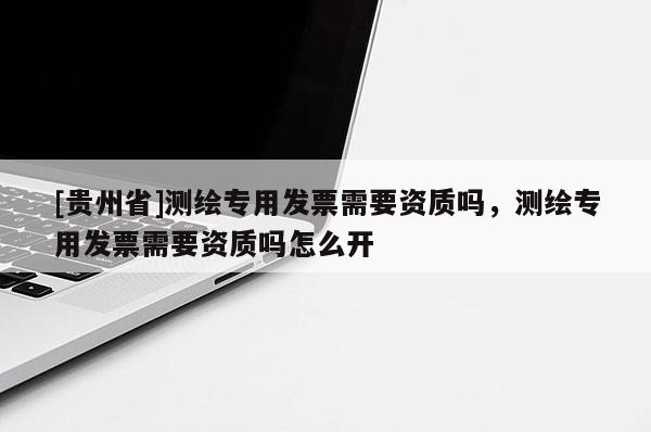 [贵州省]测绘专用发票需要资质吗，测绘专用发票需要资质吗怎么开