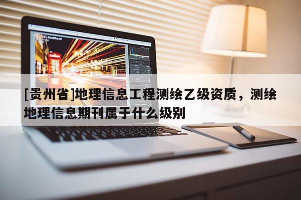 [贵州省]地理信息工程测绘乙级资质，测绘地理信息期刊属于什么级别