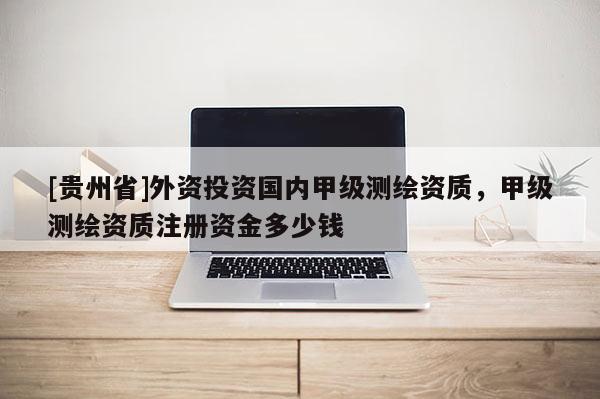 [贵州省]外资投资国内甲级测绘资质，甲级测绘资质注册资金多少钱