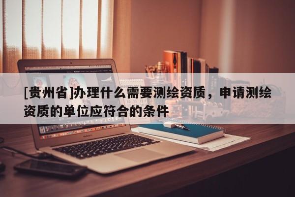 [贵州省]办理什么需要测绘资质，申请测绘资质的单位应符合的条件