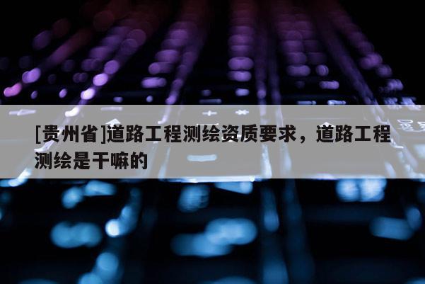 [贵州省]道路工程测绘资质要求，道路工程测绘是干嘛的