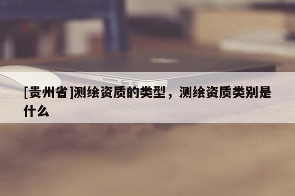 [贵州省]测绘资质的类型，测绘资质类别是什么