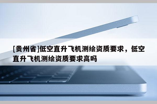 [贵州省]低空直升飞机测绘资质要求，低空直升飞机测绘资质要求高吗
