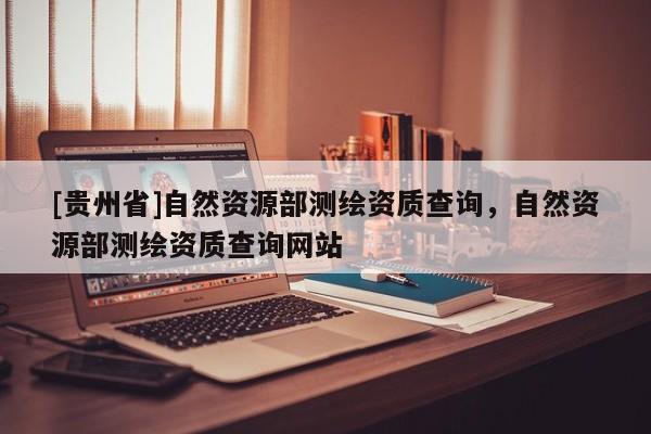 [贵州省]自然资源部测绘资质查询，自然资源部测绘资质查询网站