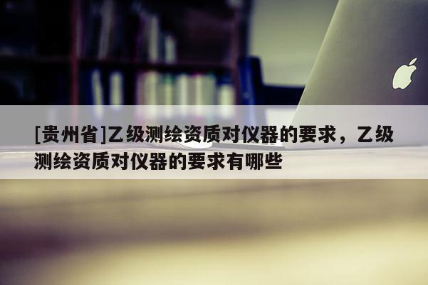 [贵州省]乙级测绘资质对仪器的要求，乙级测绘资质对仪器的要求有哪些