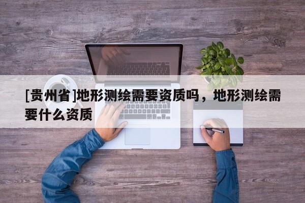 [贵州省]地形测绘需要资质吗，地形测绘需要什么资质