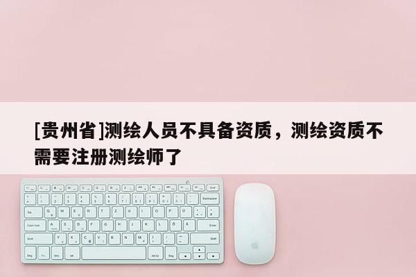 [贵州省]测绘人员不具备资质，测绘资质不需要注册测绘师了