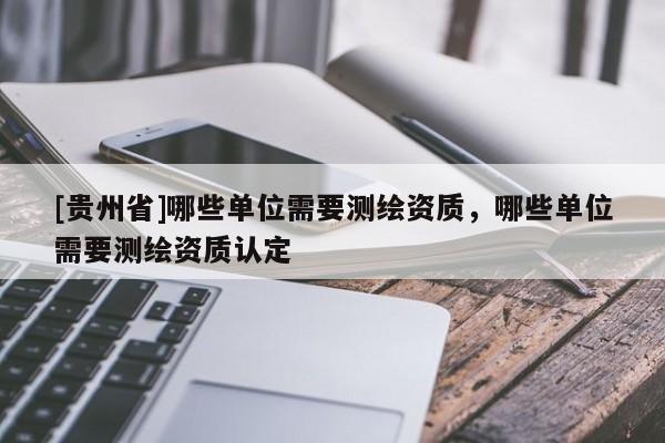 [贵州省]哪些单位需要测绘资质，哪些单位需要测绘资质认定