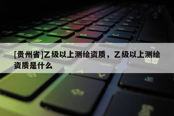 [贵州省]乙级以上测绘资质，乙级以上测绘资质是什么