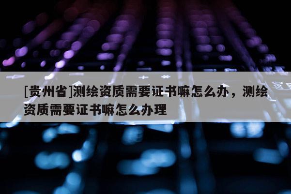 [贵州省]测绘资质需要证书嘛怎么办，测绘资质需要证书嘛怎么办理