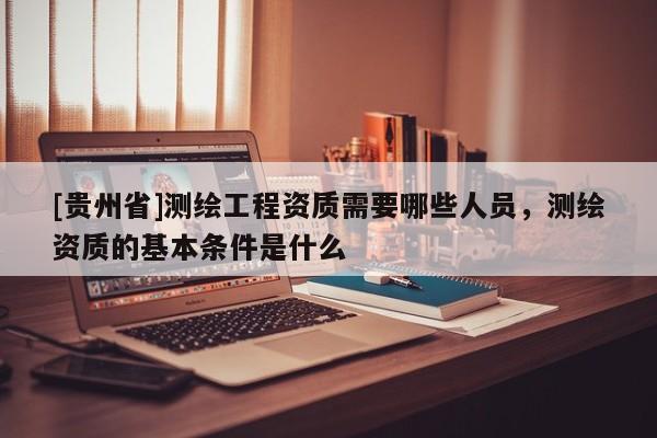 [贵州省]测绘工程资质需要哪些人员，测绘资质的基本条件是什么