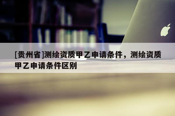 [贵州省]测绘资质甲乙申请条件，测绘资质甲乙申请条件区别