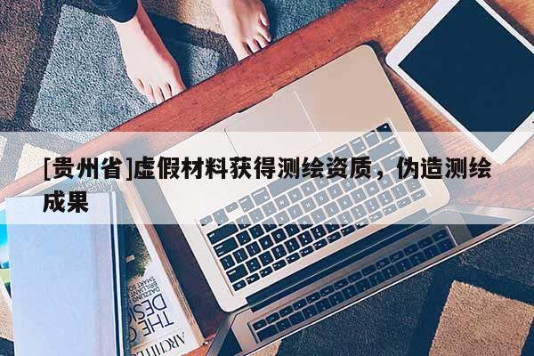 [贵州省]虚假材料获得测绘资质，伪造测绘成果